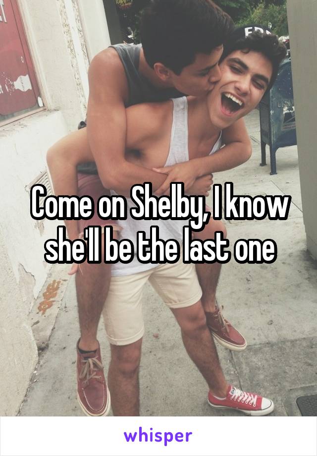 Come on Shelby, I know she'll be the last one