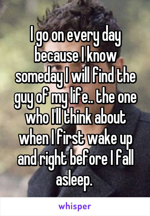 I go on every day because I know someday I will find the guy of my life.. the one who I'll think about when I first wake up and right before I fall asleep. 