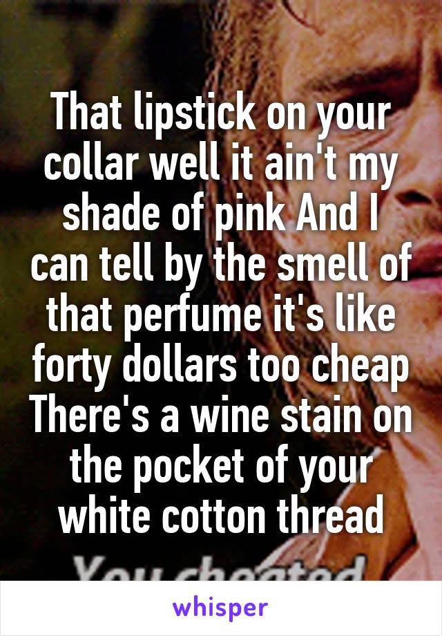 That lipstick on your collar well it ain't my shade of pink And I can tell by the smell of that perfume it's like forty dollars too cheap There's a wine stain on the pocket of your white cotton thread