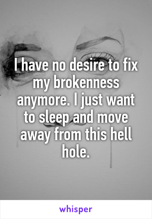 I have no desire to fix my brokenness anymore. I just want to sleep and move away from this hell hole.