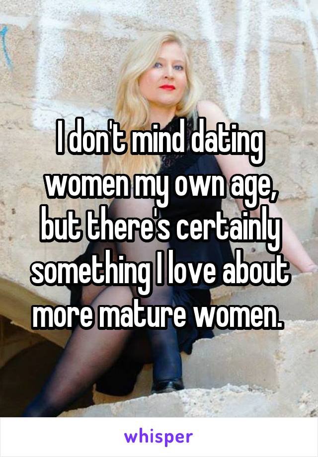 I don't mind dating women my own age, but there's certainly something I love about more mature women. 