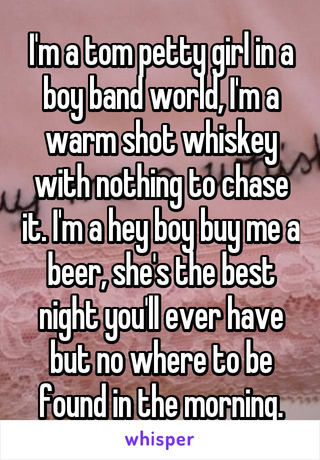 I'm a tom petty girl in a boy band world, I'm a warm shot whiskey with nothing to chase it. I'm a hey boy buy me a beer, she's the best night you'll ever have but no where to be found in the morning.