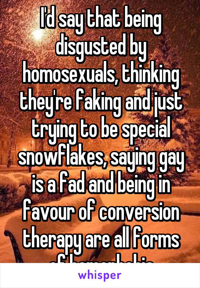 I'd say that being disgusted by homosexuals, thinking they're faking and just trying to be special snowflakes, saying gay is a fad and being in favour of conversion therapy are all forms of homophobia
