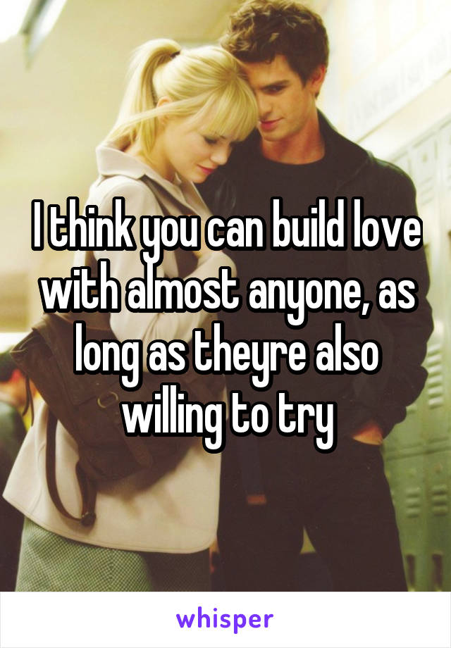 I think you can build love with almost anyone, as long as theyre also willing to try