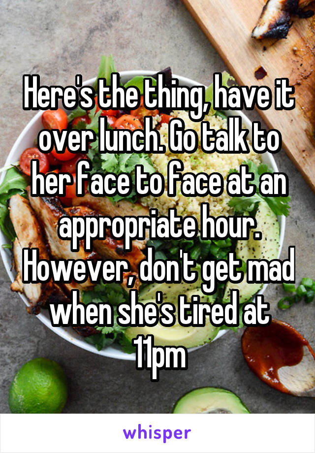 Here's the thing, have it over lunch. Go talk to her face to face at an appropriate hour. However, don't get mad when she's tired at 11pm