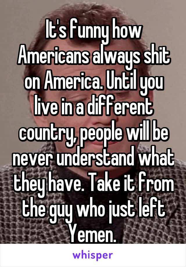 It's funny how Americans always shit on America. Until you live in a different country, people will be never understand what they have. Take it from the guy who just left Yemen. 