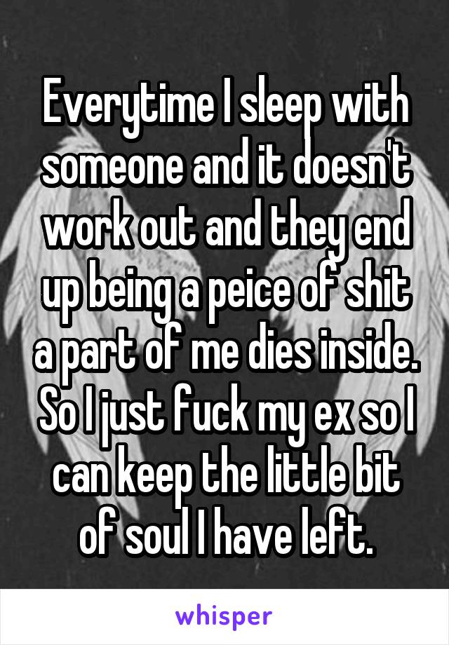 Everytime I sleep with someone and it doesn't work out and they end up being a peice of shit a part of me dies inside. So I just fuck my ex so I can keep the little bit of soul I have left.