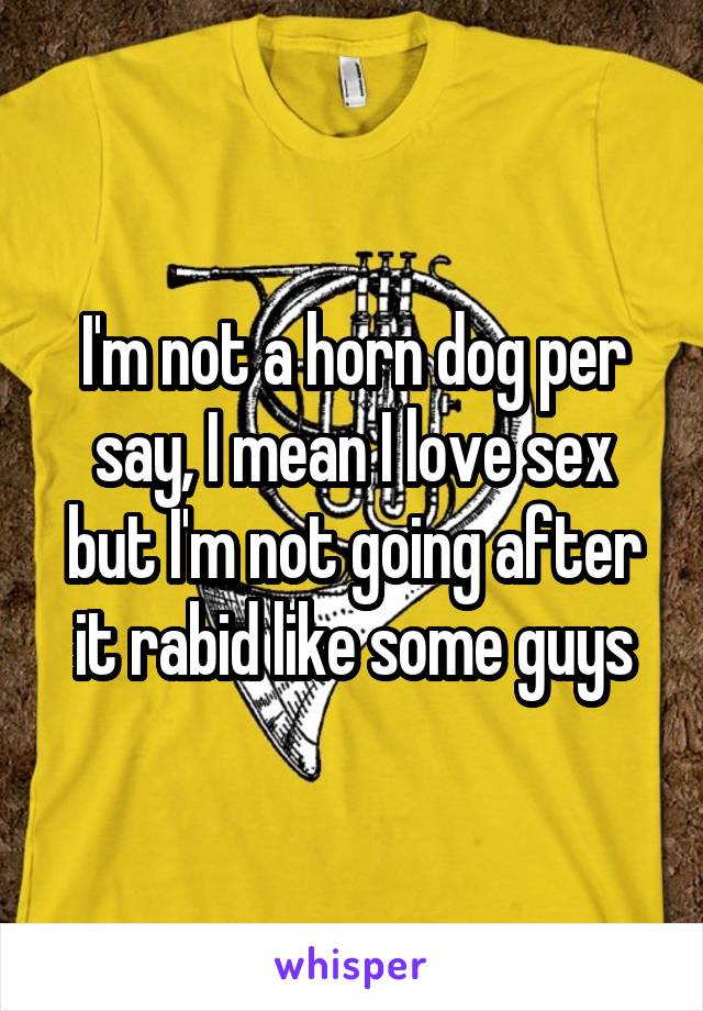 I'm not a horn dog per say, I mean I love sex but I'm not going after it rabid like some guys