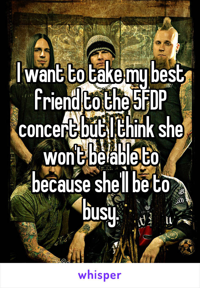 I want to take my best friend to the 5FDP concert but I think she won't be able to because she'll be to busy.