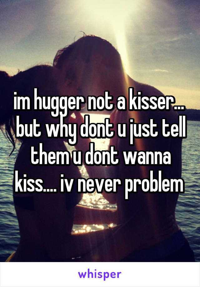 im hugger not a kisser...  but why dont u just tell them u dont wanna kiss.... iv never problem 