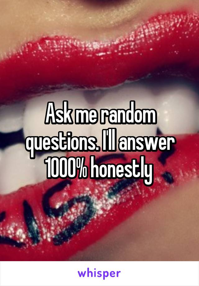 Ask me random questions. I'll answer 1000% honestly 