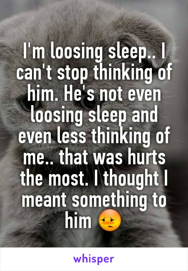 I'm loosing sleep.. I can't stop thinking of him. He's not even loosing sleep and even less thinking of me.. that was hurts the most. I thought I meant something to him 😳
