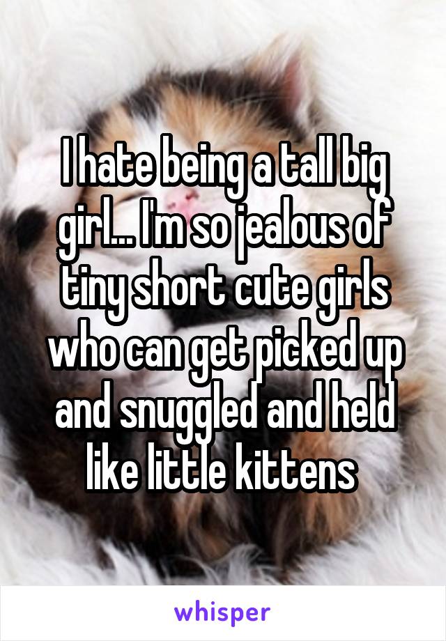 I hate being a tall big girl... I'm so jealous of tiny short cute girls who can get picked up and snuggled and held like little kittens 
