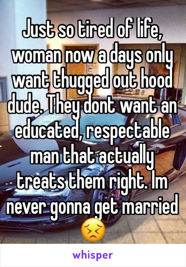 Just so tired of life, woman now a days only want thugged out hood dude. They dont want an educated, respectable man that actually treats them right. Im never gonna get married 😣