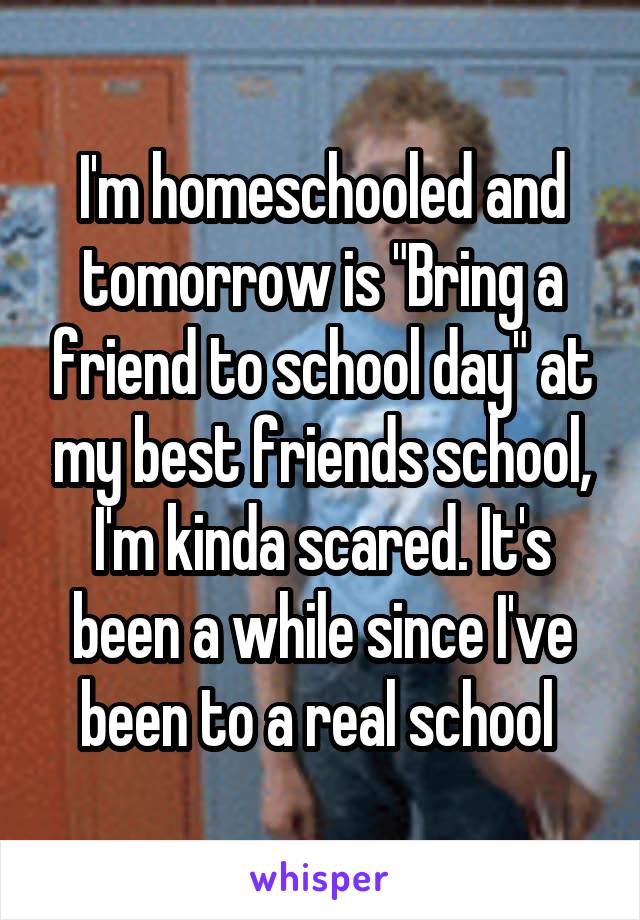 I'm homeschooled and tomorrow is "Bring a friend to school day" at my best friends school, I'm kinda scared. It's been a while since I've been to a real school 