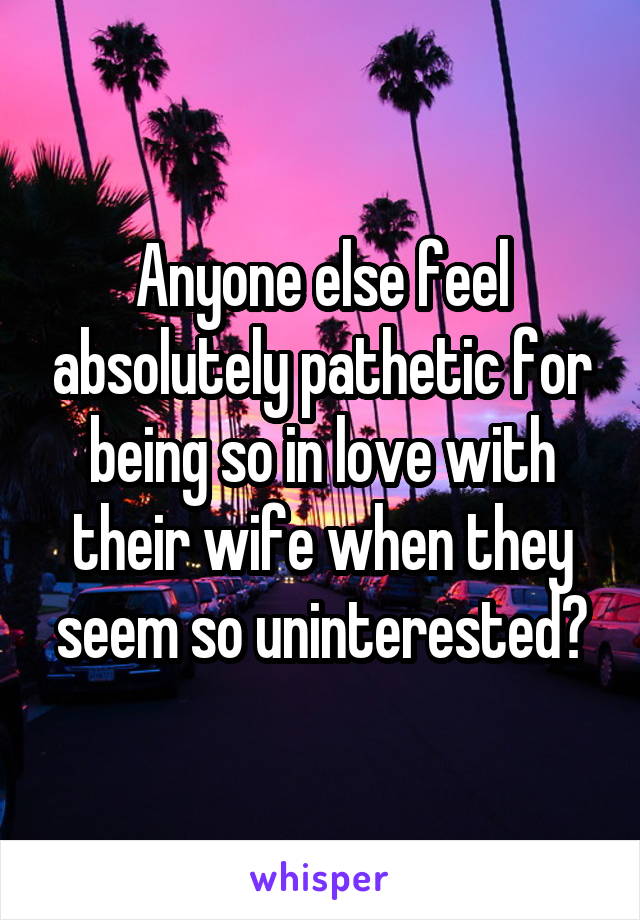 Anyone else feel absolutely pathetic for being so in love with their wife when they seem so uninterested?