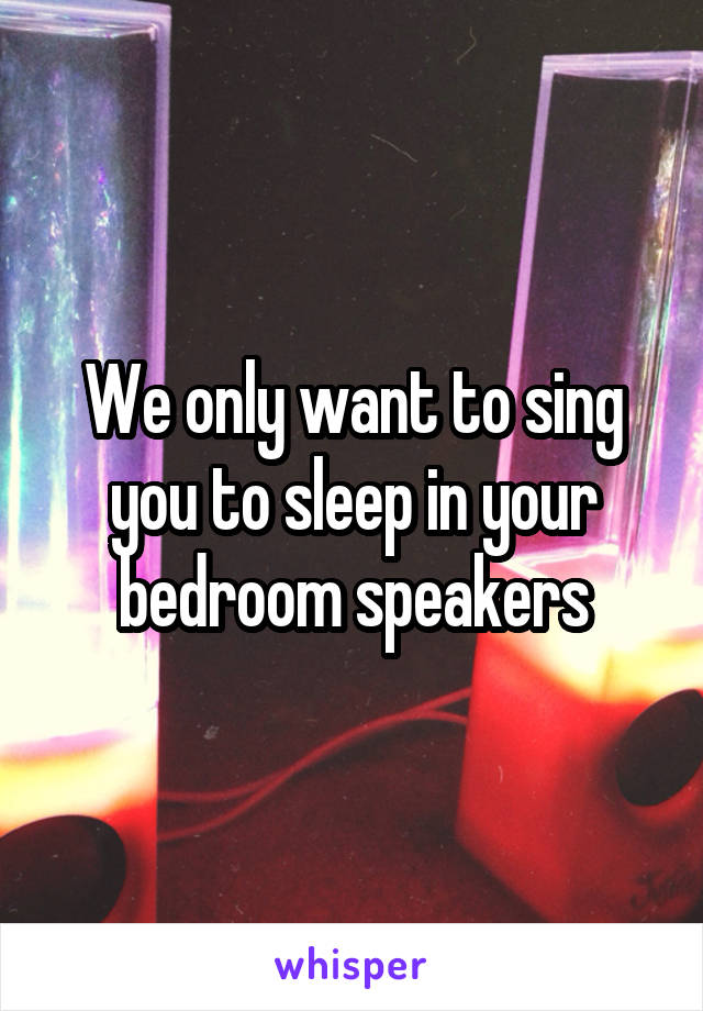 We only want to sing you to sleep in your bedroom speakers