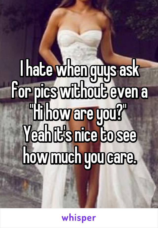 I hate when guys ask for pics without even a "Hi how are you?" 
Yeah it's nice to see how much you care.