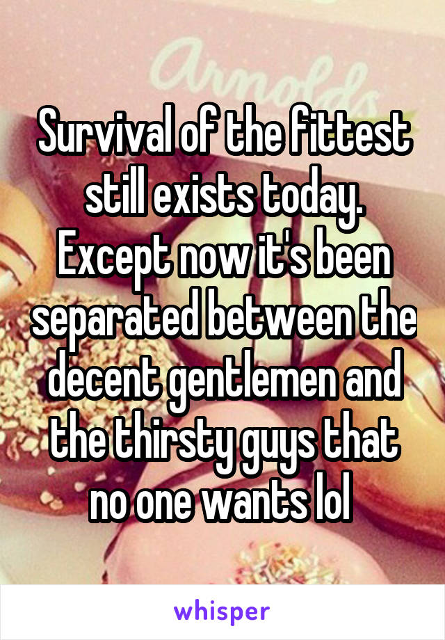 Survival of the fittest still exists today. Except now it's been separated between the decent gentlemen and the thirsty guys that no one wants lol 