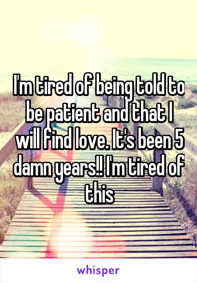 I'm tired of being told to be patient and that I will find love. It's been 5 damn years!! I'm tired of this
