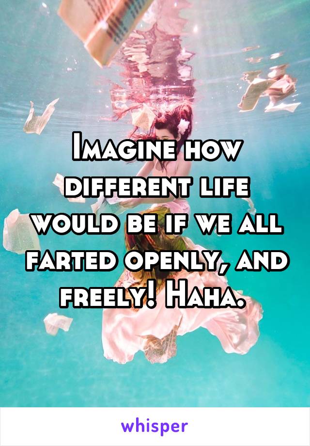 Imagine how different life would be if we all farted openly, and freely! Haha. 