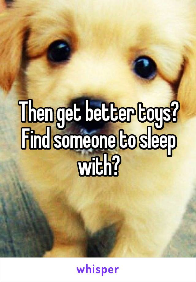 Then get better toys? Find someone to sleep with?