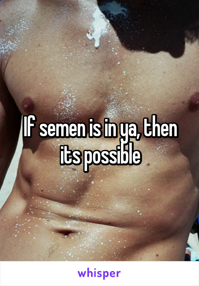 If semen is in ya, then its possible