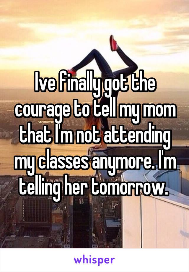 Ive finally got the courage to tell my mom that I'm not attending my classes anymore. I'm telling her tomorrow. 