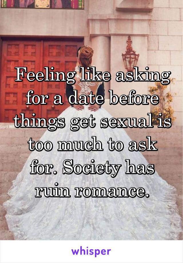 Feeling like asking for a date before things get sexual is too much to ask for. Society has ruin romance.