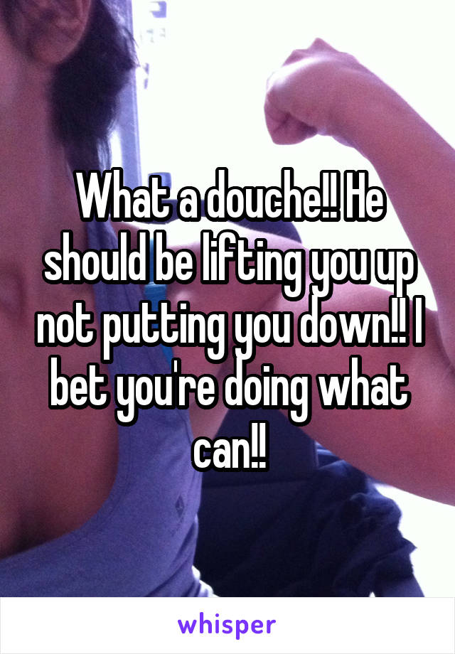 What a douche!! He should be lifting you up not putting you down!! I bet you're doing what can!!