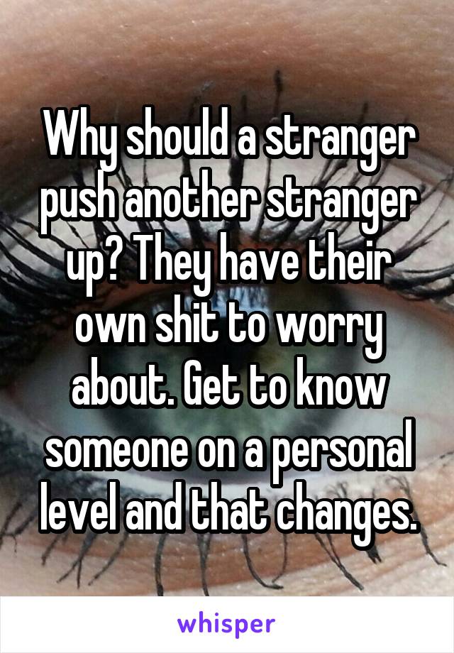 Why should a stranger push another stranger up? They have their own shit to worry about. Get to know someone on a personal level and that changes.
