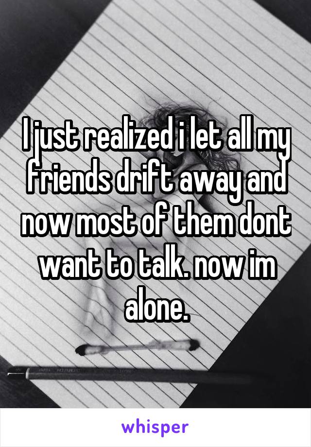 I just realized i let all my friends drift away and now most of them dont want to talk. now im alone.