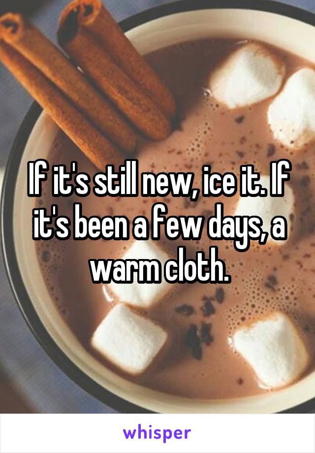 If it's still new, ice it. If it's been a few days, a warm cloth.