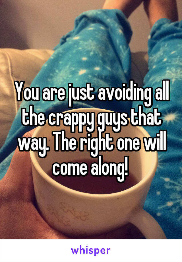 You are just avoiding all the crappy guys that way. The right one will come along! 