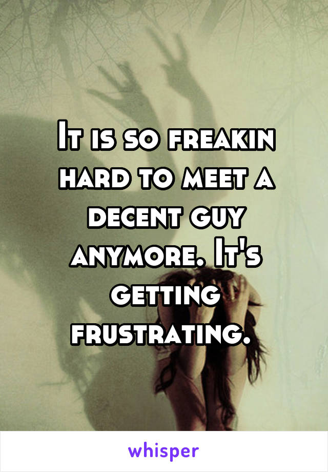 It is so freakin hard to meet a decent guy anymore. It's getting frustrating. 