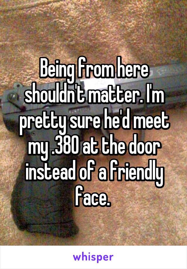 Being from here shouldn't matter. I'm pretty sure he'd meet my .380 at the door instead of a friendly face. 