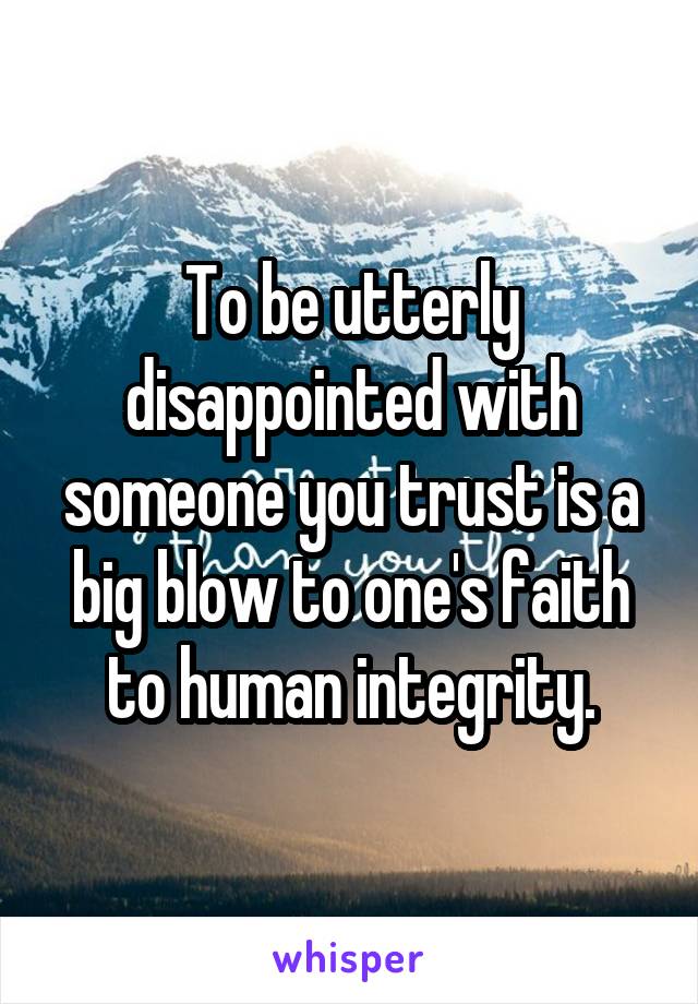 To be utterly disappointed with someone you trust is a big blow to one's faith to human integrity.