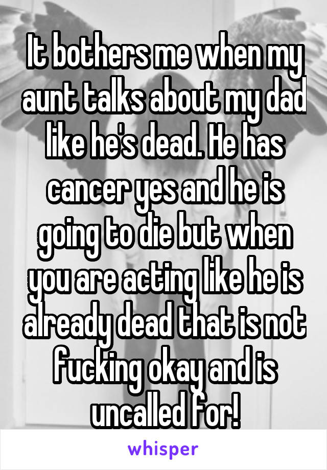 It bothers me when my aunt talks about my dad like he's dead. He has cancer yes and he is going to die but when you are acting like he is already dead that is not fucking okay and is uncalled for!