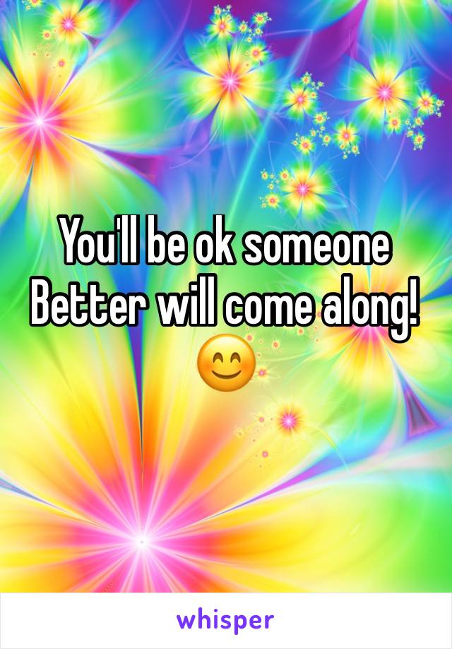 You'll be ok someone 
Better will come along!
😊