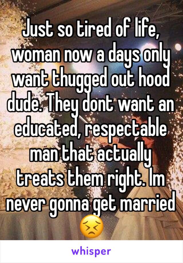 Just so tired of life, woman now a days only want thugged out hood dude. They dont want an educated, respectable man that actually treats them right. Im never gonna get married 😣