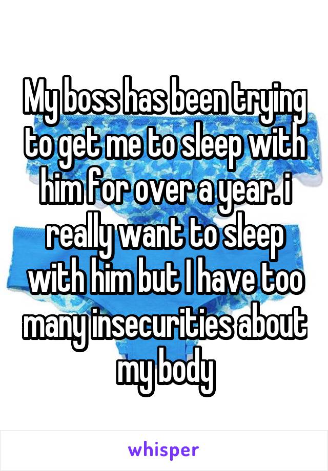 My boss has been trying to get me to sleep with him for over a year. i really want to sleep with him but I have too many insecurities about my body