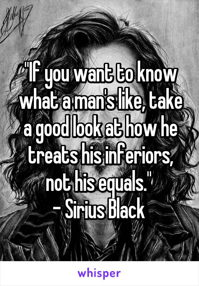 "If you want to know what a man's like, take a good look at how he treats his inferiors, not his equals." 
- Sirius Black 