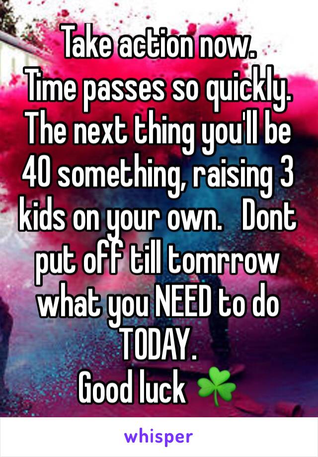 Take action now. 
Time passes so quickly. The next thing you'll be 40 something, raising 3 kids on your own.   Dont put off till tomrrow what you NEED to do TODAY.  
Good luck ☘️