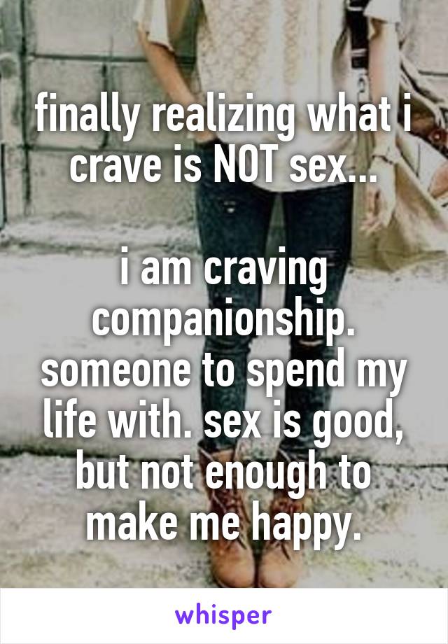finally realizing what i crave is NOT sex...

i am craving companionship. someone to spend my life with. sex is good, but not enough to make me happy.