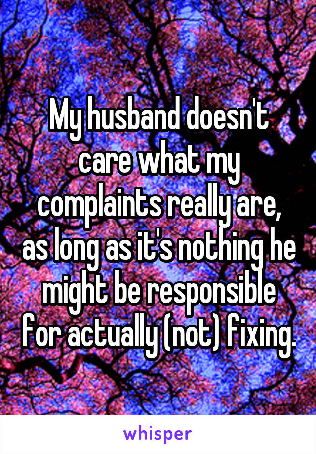 My husband doesn't care what my complaints really are, as long as it's nothing he might be responsible for actually (not) fixing.