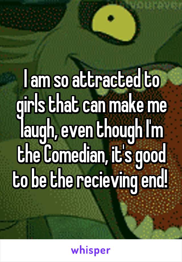 I am so attracted to girls that can make me laugh, even though I'm the Comedian, it's good to be the recieving end! 