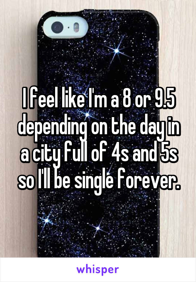 I feel like I'm a 8 or 9.5 depending on the day in a city full of 4s and 5s so I'll be single forever.