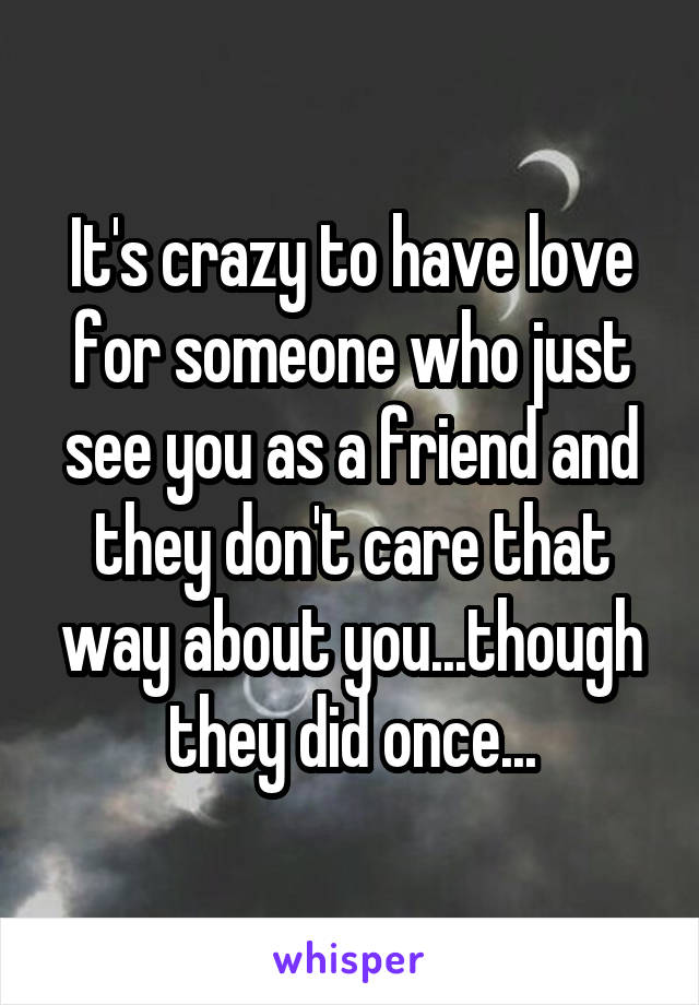 It's crazy to have love for someone who just see you as a friend and they don't care that way about you...though they did once...