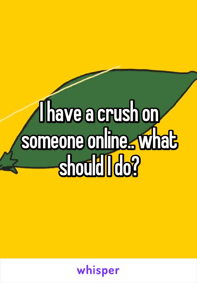 I have a crush on someone online.. what should I do?