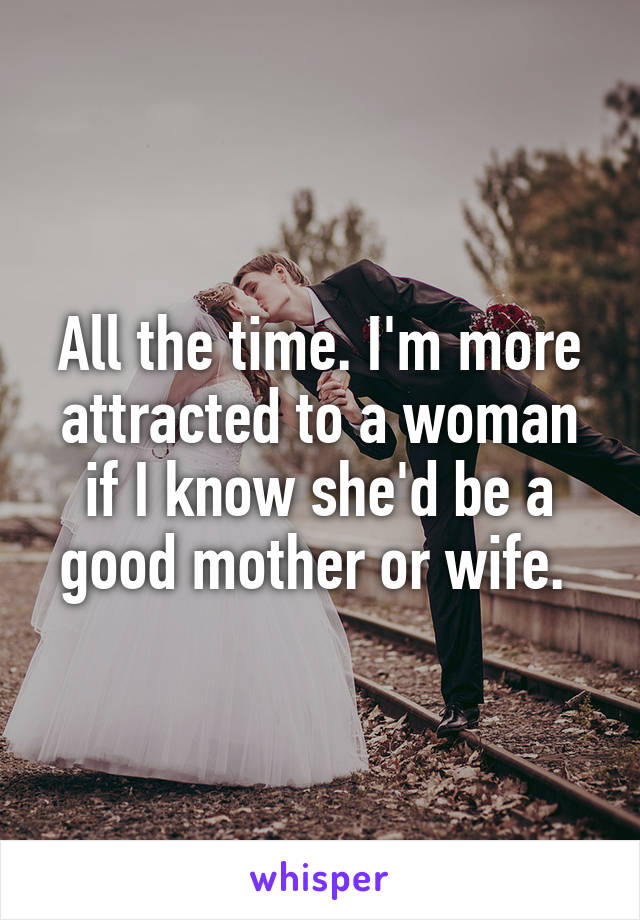 All the time. I'm more attracted to a woman if I know she'd be a good mother or wife. 